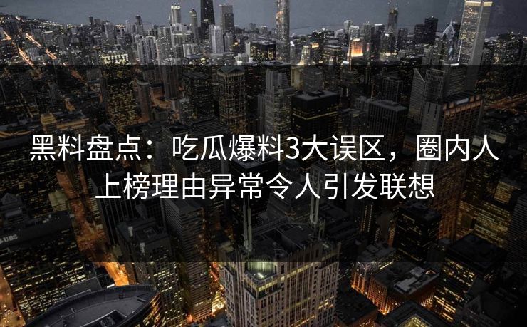 黑料盘点：吃瓜爆料3大误区，圈内人上榜理由异常令人引发联想