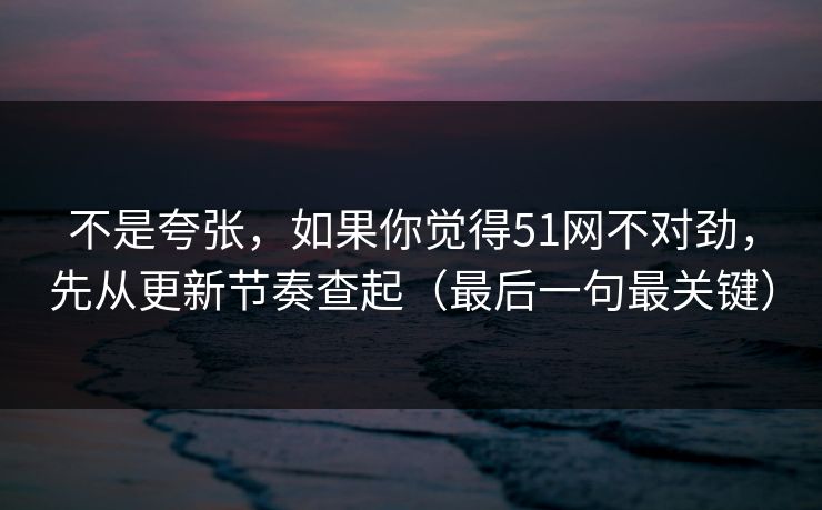 不是夸张，如果你觉得51网不对劲，先从更新节奏查起（最后一句最关键）