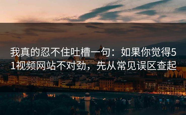 我真的忍不住吐槽一句：如果你觉得51视频网站不对劲，先从常见误区查起