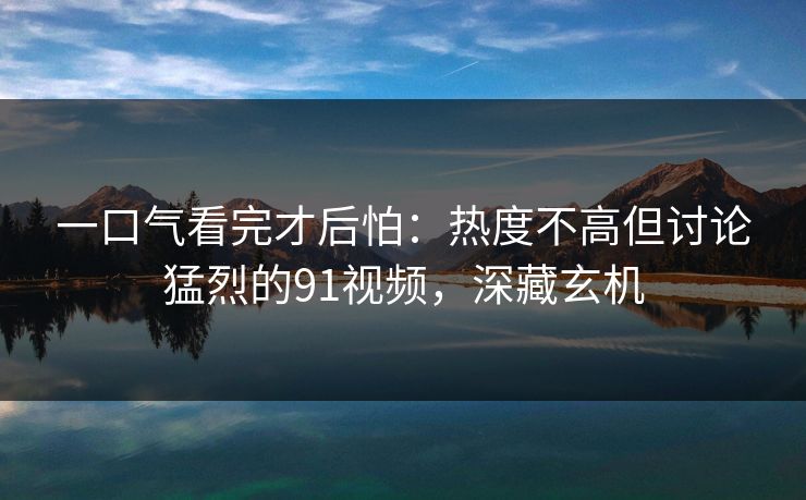 一口气看完才后怕：热度不高但讨论猛烈的91视频，深藏玄机